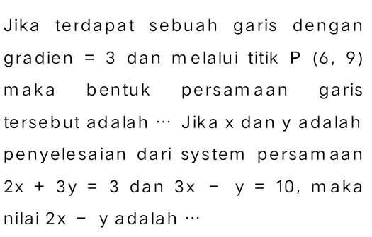 Jika terdapat sebuah garis dengan 
gradie n=3 dan melalui titik P(6,9)
maka bentuk persamaan garis 
tersebut adalah … Jika x dan y adalah 
penyelesaian dari system persamaan
2x+3y=3 dan 3x-y=10 , maka 
nilai 2x-y adalah …