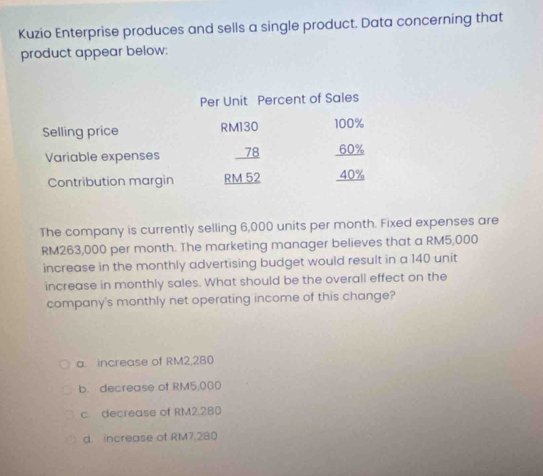 Kuzio Enterprise produces and sells a single product. Data concerning that
product appear below:
Per Unit Percent of Sales
Selling price RM130 100%
Variable expenses 78 60%
Contribution margin RM 52 40%
The company is currently selling 6,000 units per month. Fixed expenses are
RM263,000 per month. The marketing manager believes that a RM5,000
increase in the monthly advertising budget would result in a 140 unit
increase in monthly sales. What should be the overall effect on the
company's monthly net operating income of this change?
a. increase of RM2,280
b. decrease of RM5,000
c decrease of RM2.280
d. increase of RM7,280