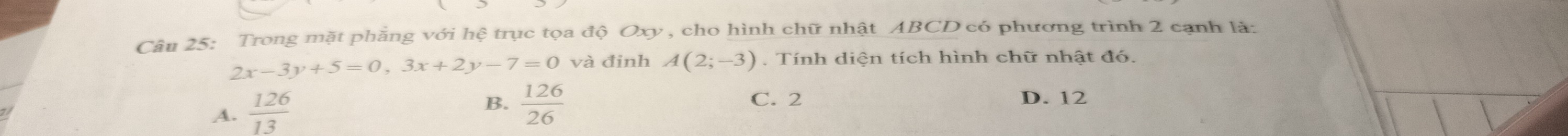 Trong mặt phẳng với hệ trục tọa độ Oxy , cho hình chữ nhật ABCD có phương trình 2 cạnh là:
2x-3y+5=0, 3x+2y-7=0 và đinh A(2;-3). Tính diện tích hình chữ nhật đó.
A.  126/13 
B.  126/26  C. 2 D. 12