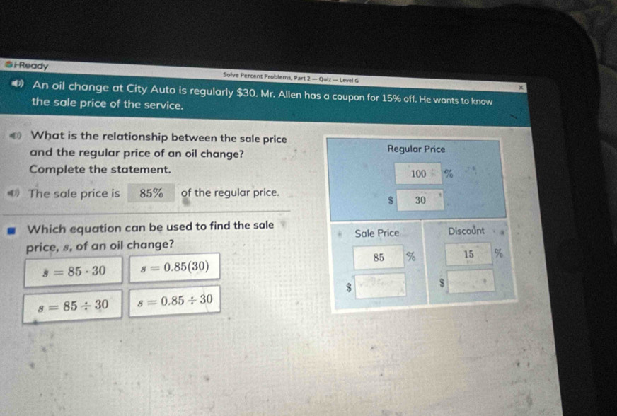 Ready Solve Percent Problems, Part 2 — Quiz — Level G
An oil change at City Auto is regularly $30. Mr. Allen has a coupon for 15% off. He wants to know
the sale price of the service.
What is the relationship between the sale price
and the regular price of an oil change? 
Complete the statement. 
The sale price is 85% of the regular price.
Which equation can be used to find the sale
price, s, of an oil change?
s=85· 30 s=0.85(30)
s=85/ 30 s=0.85/ 30