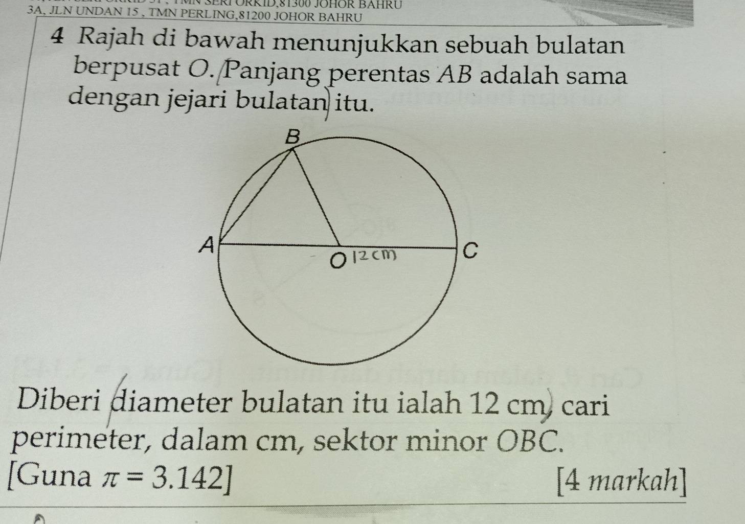 MN SERF ORRID, 81300 JOHOR BAHRU 
3A, JLN UNDAN 15 , TMN PERLING, 81200 JOHOR BAHRU
4 Rajah di bawah menunjukkan sebuah bulatan 
berpusat O. Panjang perentas AB adalah sama 
dengan jejari bulatan itu. 
Diberi diameter bulatan itu ialah 12 cm) cari 
perimeter, dalam cm, sektor minor OBC. 
[Guna π =3.142]
[4 markah]