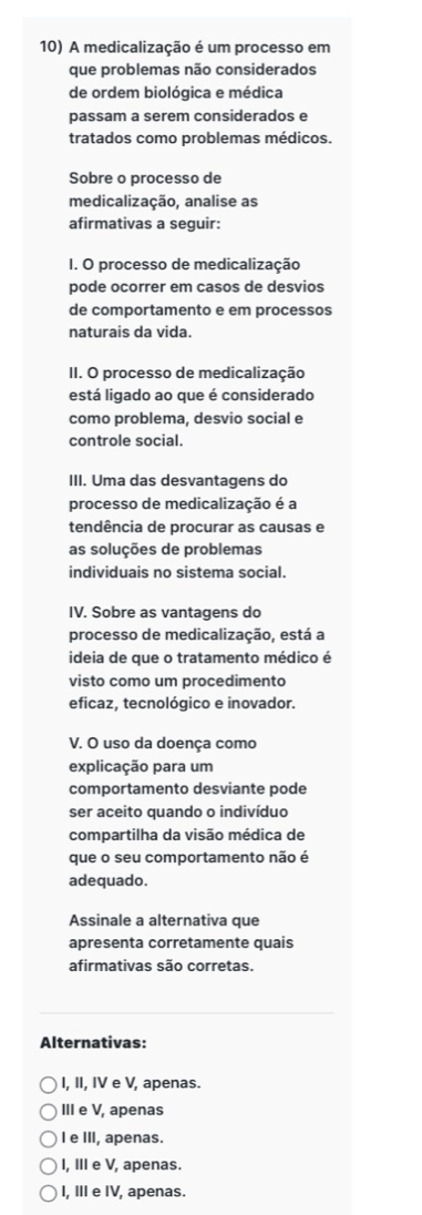 A medicalização é um processo em
que problemas não considerados
de ordem biológica e médica
passam a serem considerados e
tratados como problemas médicos.
Sobre o processo de
medicalização, analise as
afirmativas a seguir:
I. O processo de medicalização
pode ocorrer em casos de desvios
de comportamento e em processos
naturais da vida.
II. O processo de medicalização
está ligado ao que é considerado
como problema, desvio social e
controle social.
III. Uma das desvantagens do
processo de medicalização é a
tendência de procurar as causas e
as soluções de problemas
individuais no sistema social.
IV. Sobre as vantagens do
processo de medicalização, está a
ideia de que o tratamento médico é
visto como um procedimento
eficaz, tecnológico e inovador.
V. O uso da doença como
explicação para um
comportamento desviante pode
ser aceito quando o indivíduo
compartilha da visão médica de
que o seu comportamento não é
adequado.
Assinale a alternativa que
apresenta corretamente quais
afirmativas são corretas.
Alternativas:
I, II, IV e V, apenas.
III e V, apenas
I e III, apenas.
I, III e V, apenas.
I, III e IV, apenas.