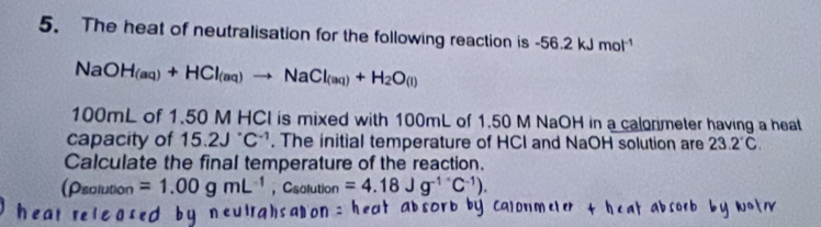 The heat of neutralisation for the following reaction is -56.2kJmol^(-1)
NaOH_(aq)+HCl_(aq)to NaCl_(aq)+H_2O_(l)
100mL of 1 .50 M u∩ is mixed with 100mL of 1.50 M NaOH in a calormeter having a heat 
capacity of 15.2J^(·)C^(-1). The initial temperature of HCI and NaOH solution are 23.2°C. 
Calculate the final temperature of the reaction. 
(Psolution =1.00gmL^(-1) ， Csolution =4.18Jg^(-1^·)C^(-1)).