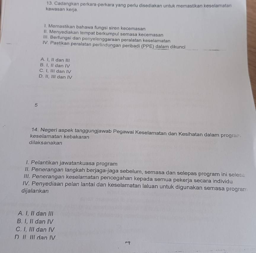 Cadangkan perkara-perkara yang perlu disediakan untuk memastikan keselamatan
kawasan kerja.
I. Memastikan bahawa fungsi siren kecemasan
II. Menyediakan tempat berkumpul semasa kecemasan
III. Berfungsi dan penyelenggaraan peralatan keselamatan
IV. Pastikan peralatan perlindungan peribadi (PPE) dalam dikunci
A. I, II dan III
B. I, II dan IV
C. I, III dan I
D. II, III dan IV
5
14. Negeri aspek tanggungjawab Pegawai Keselamatan dan Kesihatan dalam progra
keselamatan kebakaran
dilaksanakan
I. Pelantikan jawatankuasa program
II. Penerangan langkah berjaga-jaga sebelum, semasa dan selepas program ini selesa
III. Penerangan keselamatan pencegahan kepada semua pekerja secara individu
IV. Penyediaan pelan lantai dan keselamatan laluan untuk digunakan semasa progran
dijalankan
A. I, II dan III
B. I, II dan IV
C. I, III dan IV
D II. III dan IV