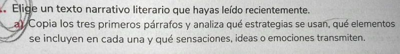 Elige un texto narrativo literario que hayas leído recientemente. 
a) Copia los tres primeros párrafos y analiza qué estrategias se usan, qué elementos 
se incluyen en cada una y qué sensaciones, ideas o emociones transmiten.