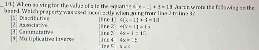 10.) When solving for the value of x in the equation 4(x-1)+3=18 , Aaron wrote the following on the
board. Which property was used incorrectly when going from line 2 to line 3?
[1] Distributive [line 1] 4(x-1)+3=18
[2] Associative [line 2] 4(x-1)=15
[3] Commutative [line 3] 4x-1=15
[4] Multiplicative Inverse [line 4] 4x=16
[line 5] x=4