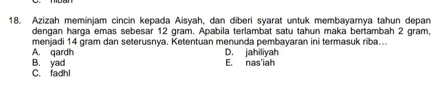 Azizah meminjam cincin kepada Aisyah, dan diberi syarat untuk membayarnya tahun depan
dengan harga emas sebesar 12 gram. Apabila terlambat satu tahun maka bertambah 2 gram,
menjadi 14 gram dan seterusnya. Ketentuan menunda pembayaran ini termasuk riba...
A. qardh D. jahiliyah
B. yad E. nas'iah
C. fadhl