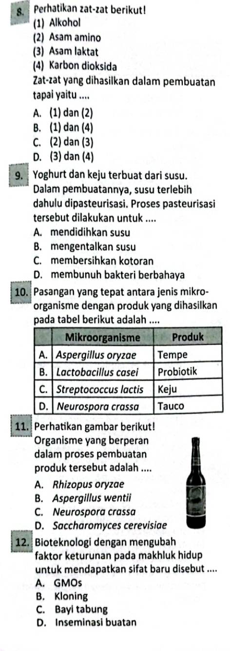 Perhatikan zat-zat berikut!
(1) Alkohol
(2) Asam amino
(3) Asam laktat
(4) Karbon dioksida
Zat-zat yang dihasilkan dalam pembuatan
tapai yaitu ....
A. (1) dan (2)
B. (1) dan (4)
C. (2) dan (3)
D. (3) dan (4)
9. Yoghurt dan keju terbuat dari susu.
Dalam pembuatannya, susu terlebih
dahulu dipasteurisasi. Proses pasteurisasi
tersebut dilakukan untuk ....
A. mendidihkan susu
B. mengentalkan susu
C. membersihkan kotoran
D. membunuh bakteri berbahaya
10. Pasangan yang tepat antara jenis mikro-
organisme dengan produk yang dihasilkan
pada tabel berikut adalah ....
11. Perhatikan gambar berikut!
Organisme yang berperan
dalam proses pembuatan
produk tersebut adalah ....
A. Rhizopus oryzae
B. Aspergillus wentii
C. Neurospora crassa
D. Saccharomyces cerevisiae
12. Bioteknologi dengan mengubah
faktor keturunan pada makhluk hidup
untuk mendapatkan sifat baru disebut ....
A. GMOs
B. Kloning
C. Bayi tabung
D. Inseminasi buatan