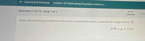 Save & Exit Practice Lesson: 8.3 Estimating Population Means (... 
Question 1 of 12, Step 1 of 1 0/22
Correct 
Given the following confidence interval for a population mean, compute the margin of error, E
9.79 <13.31