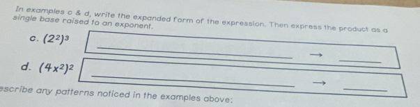 single base raised to an exponent. In examples c & d, write the expanded form of the expression. Then express the product as a 
_ 
C. (2^2)^3
_ 
d. (4x^2)^2
_ 
_ 
escribe any patterns noticed in the examples above: