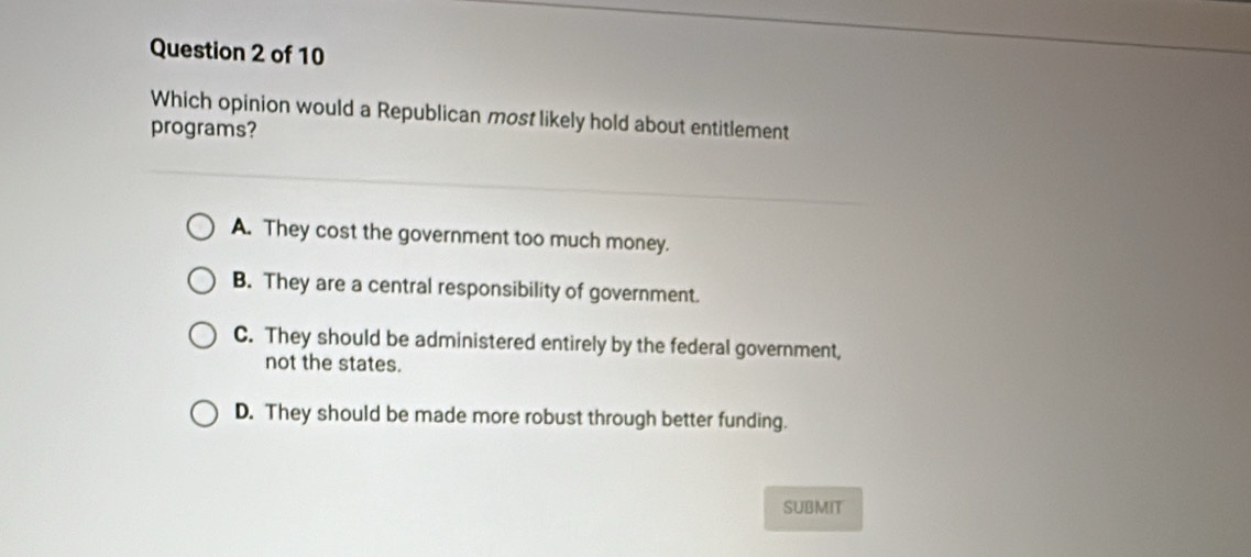 Which opinion would a Republican most likely hold about entitlement
programs?
A. They cost the government too much money.
B. They are a central responsibility of government.
C. They should be administered entirely by the federal government,
not the states.
D. They should be made more robust through better funding.
SUBMIT