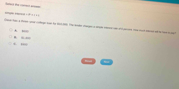 Select the correct answer.
simple interest =P* r* t
Dave has a three-year college loan for $10,000. The lender charges a simple interest rate of 6 percent. How much interest will he have to pay?
A. $600
B. $1,800
C. $900
Reset Next