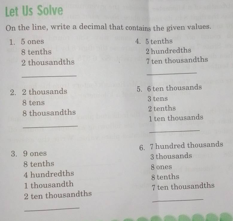 Let Us Solve 
On the line, write a decimal that contains the given values. 
1. 5 ones 4. 5 tenths
8 tenths 2 hundredths
2 thousandths 7 ten thousandths 
_ 
_ 
2. 2 thousands 5. 6 ten thousands
8 tens 3 tens
8 thousandths 2 tenths
_ 
1 ten thousands 
_ 
3. 9 ones 6. 7 hundred thousands
8 tenths 3 thousands
8 ones
4 hundredths
8 tenths
1 thousandth
7 ten thousandths 
_ 
2 ten thousandths 
_