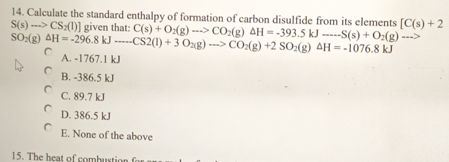 Calculate the standard enthalpy of formation of carbon disulfide from its elements
S(s)-->CS_2(l)] given that: C(s)+O_2(g)-->CO_2(g)Delta H=-393.5kJ---S(s)+O_2(g)---> [C(s)+2
SO_2(g)△ H=-296.8kJ----CS2(l)+3O_2(g)-->CO_2(g)+2SO_2(g)△ H=-1076.8kJ
A. -1767.1 kJ
B. -386.5 kJ
C. 89.7 kJ
D. 386.5 kJ
E. None of the above
15. The heat of combustion for