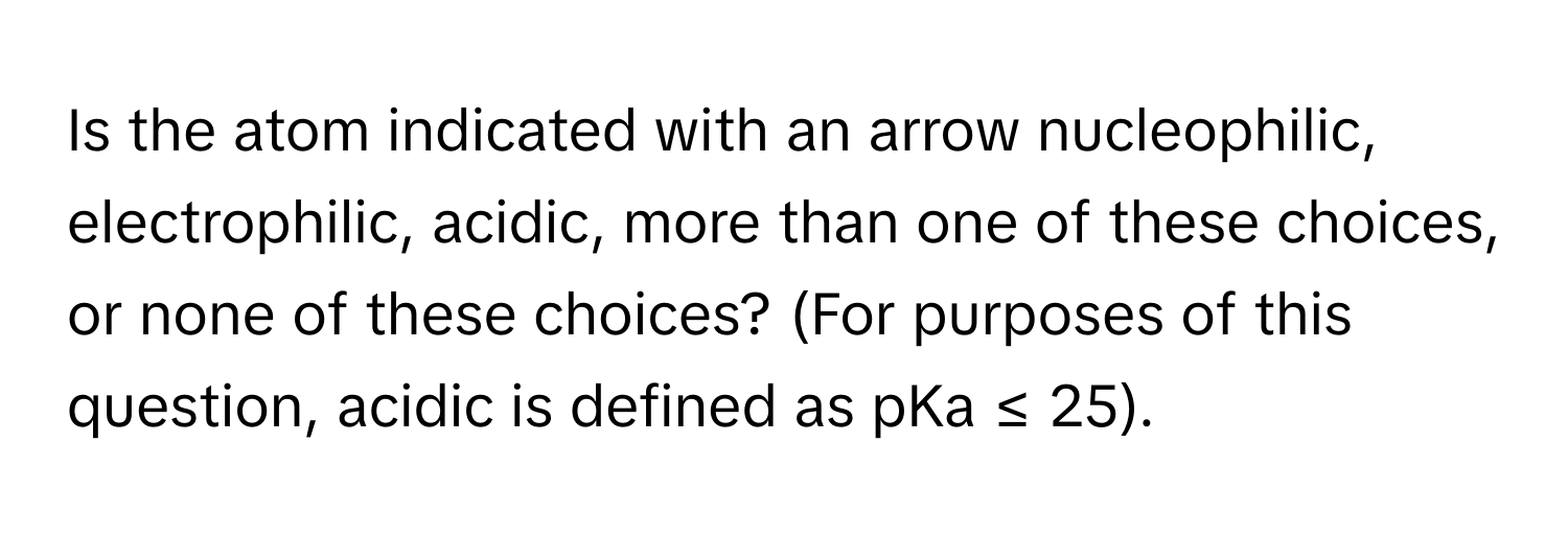 Is the atom indicated with an arrow nucleophilic, electrophilic, acidic, more than one of these choices, or none of these choices? (For purposes of this question, acidic is defined as pKa ≤ 25).