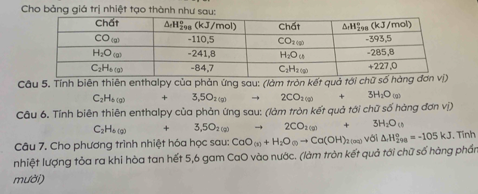 Cho bảng giá trị nhiệt tạo thành như sau:
Câu 5. Tính biên thiên enthalpy của phản ứng sau: (làm tròn kết quả tới chữ số hàng đ
C_2H_6(g)+3,5O_2(g)
2CO_2(g) +3H_2O_(g)
Câu 6. Tính biên thiên enthalpy của phản ứng sau: (làm tròn kết quả tới chữ số hàng đơn vị)
C_2H_6(g) +3,5O_2(g) to 2CO_2(g)+3H_2O_()
Câu 7. Cho phương trình nhiệt hóa học sau: CaO_(s)+H_2O_(l)to Ca(OH)_2(aq)vdelta i△ _rH_(298)^o=-105kJ. Tính
nhiệt lượng tỏa ra khi hòa tan hết 5,6 gam CaO vào nước. (làm tròn kết quả tới chữ số hàng phần
mười)