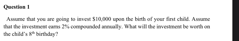 Assume that you are going to invest $10,000 upon the birth of your first child. Assume 
that the investment earns 2% compounded annually. What will the investment be worth on 
the child’s 8^(th) birthday?