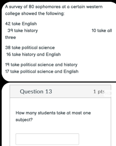 A survey of 80 sophomores at a certain western 
college showed the following:
42 take English
39 take history 10 take all 
three
38 take political science
16 take history and English
19 take political science and history
17 take political science and English 
Question 13 1 pts 
How many students take at most one 
subject?