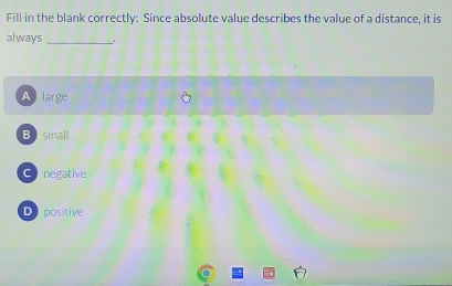 Fill in the blank correctly: Since absolute value describes the value of a distance, it is
always_ .
A large
B small
C negative
D positive