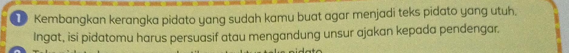 Kembangkan kerangka pidato yang sudah kamu buat agar menjadi teks pidato yang utuh. 
Ingat, isi pidatomu harus persuasif atau mengandung unsur ajakan kepada pendengar.