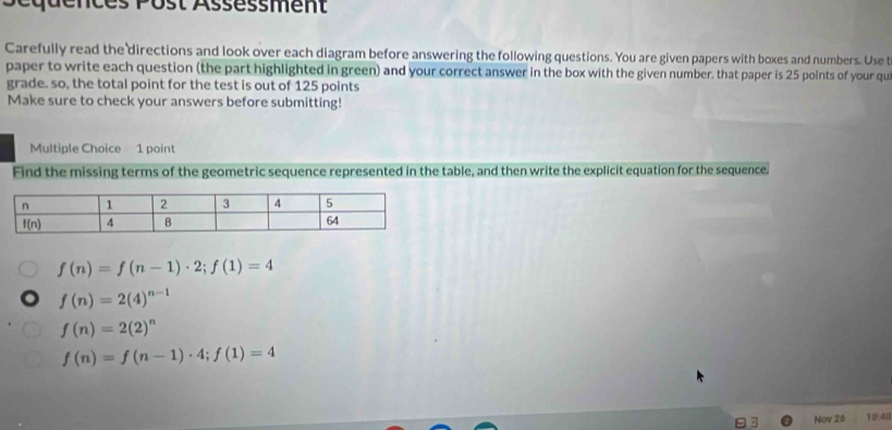 équences Post Assèssment
Carefully read the directions and look over each diagram before answering the following questions. You are given papers with boxes and numbers. Use t
paper to write each question (the part highlighted in green) and your correct answer in the box with the given number, that paper is 25 points of your qui
grade. so, the total point for the test is out of 125 points
Make sure to check your answers before submitting!
Multiple Choice 1 point
Find the missing terms of the geometric sequence represented in the table, and then write the explicit equation for the sequence.
f(n)=f(n-1)· 2;f(1)=4
f(n)=2(4)^n-1
f(n)=2(2)^n
f(n)=f(n-1)· 4;f(1)=4
Nov 26 10:40