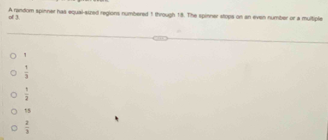 A random spinner has equal-sized regions numbered 1 through 18. The spinner stops on an even number or a multiple
of 3.
1
 1/3 
 1/2 
15
 2/3 