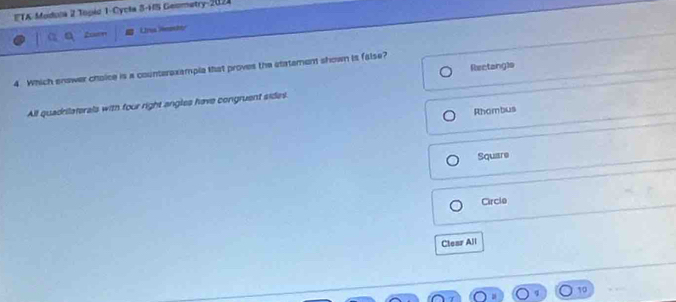 ETA-Modula 2 Topio 1-Cycla S-HS Geometry-2024
Unua Wnedy
Rectangls
4. Which enswer choice is a counterexemple that proves the statement shown is false?
All quadrilaterals with four right angles have congruent sides
Rhombus
Square
Circle
Clear All
10