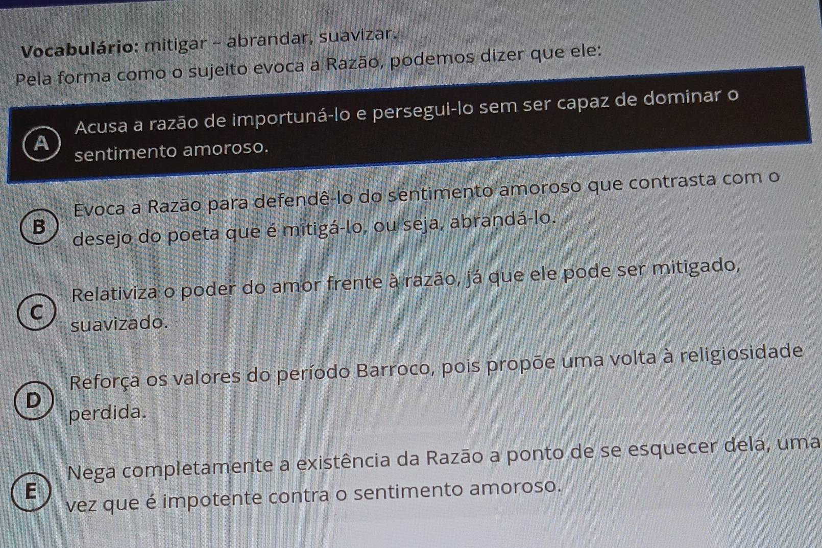 Vocabulário: mitigar - abrandar, suavizar.
Pela forma como o sujeito evoca a Razão, podemos dizer que ele:
a Acusa a razão de importuná-lo e persegui-lo sem ser capaz de dominar o
sentimento amoroso.
Evoca a Razão para defendê-lo do sentimento amoroso que contrasta com o
B
desejo do poeta que é mitigá-lo, ou seja, abrandá-lo.
Relativiza o poder do amor frente à razão, já que ele pode ser mitigado,
C
suavizado.
Reforça os valores do período Barroco, pois propõe uma volta à religiosidade
D
perdida.
Nega completamente a existência da Razão a ponto de se esquecer dela, uma
E
vez que é impotente contra o sentimento amoroso.