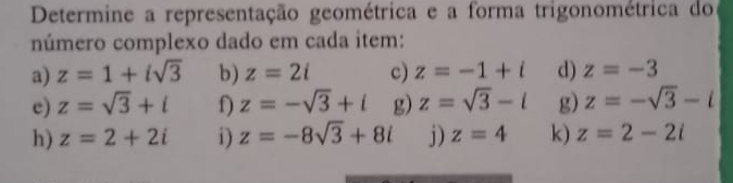 Determine a representação geométrica e a forma trigonométrica do 
número complexo dado em cada item: 
a) z=1+isqrt(3) b) z=2i c) z=-1+i d) z=-3
e) z=sqrt(3)+i z=-sqrt(3)+i g) z=sqrt(3)-i g) z=-sqrt(3)-i
h) z=2+2i i) z=-8sqrt(3)+8i j) z=4 k) z=2-2i