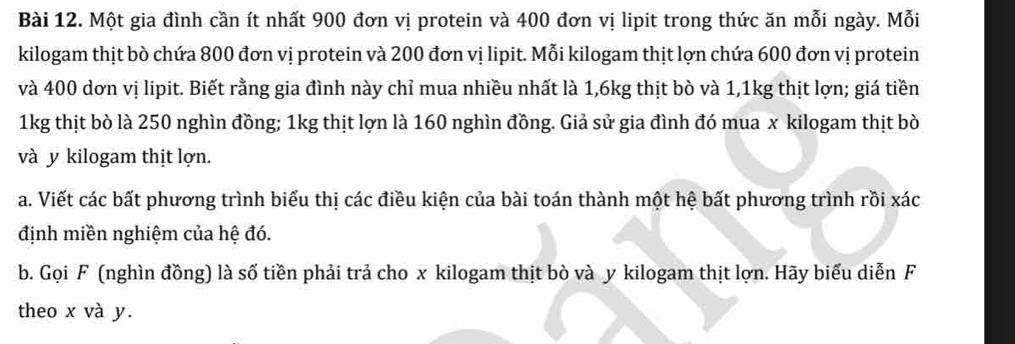 Một gia đình cần ít nhất 900 đơn vị protein và 400 đơn vị lipit trong thức ăn mỗi ngày. Mỗi 
kilogam thịt bò chứa 800 đơn vị protein và 200 đơn vị lipit. Mỗi kilogam thịt lợn chứa 600 đơn vị protein 
và 400 dơn vị lipit. Biết rằng gia đình này chỉ mua nhiều nhất là 1,6kg thịt bò và 1,1kg thịt lợn; giá tiền
1kg thịt bò là 250 nghìn đồng; 1kg thịt lợn là 160 nghìn đồng. Giả sử gia đình đó mua x kilogam thịt bò 
và y kilogam thịt lợn. 
a. Viết các bất phương trình biểu thị các điều kiện của bài toán thành một hệ bất phương trình rồi xác 
định miền nghiệm của hệ đó. 
b. Gọi F (nghìn đồng) là số tiền phải trả cho x kilogam thịt bò và y kilogam thịt lợn. Hãy biểu diễn F 
theo x và y.