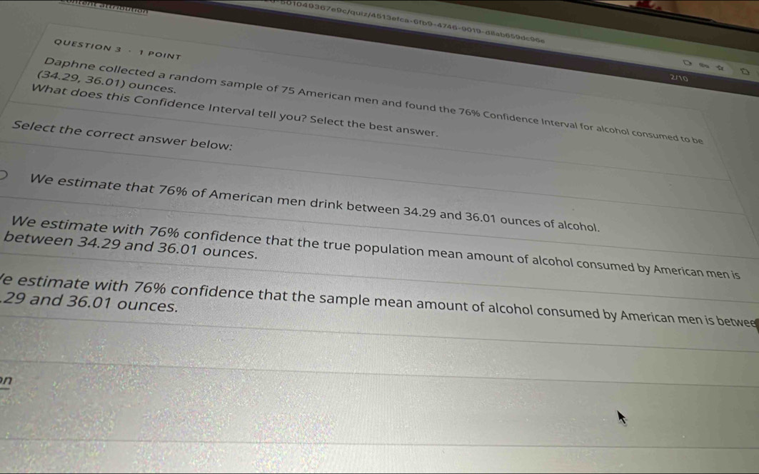 501049367e9c/quiz/4513efca-6fb9-4746-9019-d8ab659dc96e
QUESTION 3 · 1 POINT
2/10
(34.29, 36.01) ounces.
Daphne collected a random sample of 75 American men and found the 76% Confidence Interval for alcohol consumed to be
What does this Confidence Interval tell you? Select the best answer.
Select the correct answer below:
We estimate that 76% of American men drink between 34.29 and 36.01 ounces of alcohol.
between 34.29 and 36.01 ounces.
We estimate with 76% confidence that the true population mean amount of alcohol consumed by American men is
e estimate with 76% confidence that the sample mean amount of alcohol consumed by American men is betwee 29 and 36.01 ounces.
n