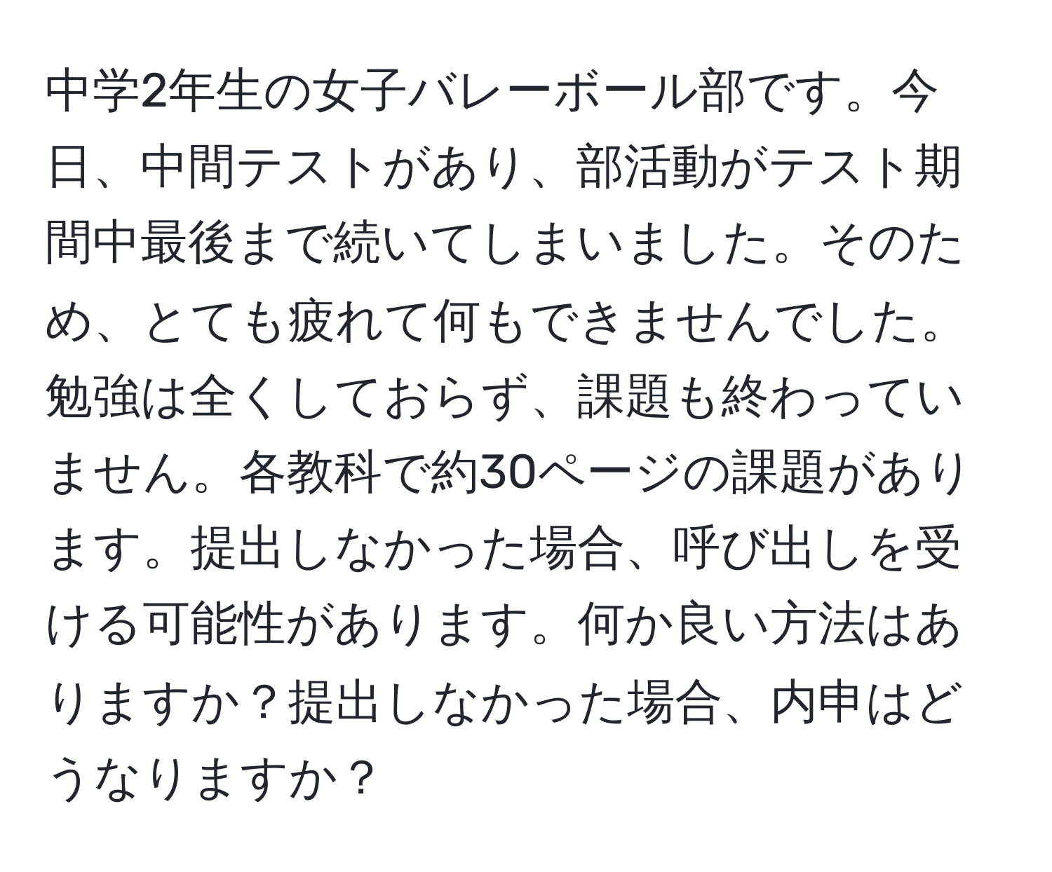 中学2年生の女子バレーボール部です。今日、中間テストがあり、部活動がテスト期間中最後まで続いてしまいました。そのため、とても疲れて何もできませんでした。勉強は全くしておらず、課題も終わっていません。各教科で約30ページの課題があります。提出しなかった場合、呼び出しを受ける可能性があります。何か良い方法はありますか？提出しなかった場合、内申はどうなりますか？