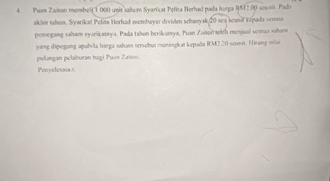 Puan Zaiton membeli 1 000 unit saham Syarikat Pelita Berhad pada harga RM2.00 scunit. Pada 
akhir tahun. Syarikat Pelita Berhad membayar dividen sebanyak 20 seл seunif kepada semua 
pemegang saham syarikatnya. Pada tahun berikutnya, Puan Zaiton telah menjual semua saham 
yang dipegang apabila harga saham tersebut meningkat kepada RM2.20 seunit. Hitung nilai 
pulangan pelaburan bagi Puan Zaiton. 
Penyelesaian: