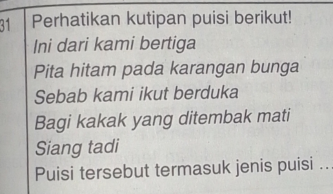 Perhatikan kutipan puisi berikut! 
Ini dari kami bertiga 
Pita hitam pada karangan bunga 
Sebab kami ikut berduka 
Bagi kakak yang ditembak mati 
Siang tadi 
Puisi tersebut termasuk jenis puisi ..