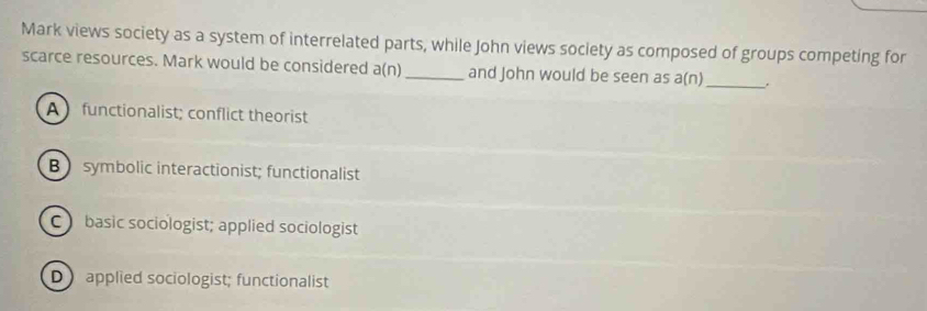 Mark views society as a system of interrelated parts, while John views society as composed of groups competing for
scarce resources. Mark would be considered a(n)_ and John would be seen as a(n)_
A functionalist; conflict theorist
Bsymbolic interactionist; functionalist
C basic sociologist; applied sociologist
D applied sociologist; functionalist