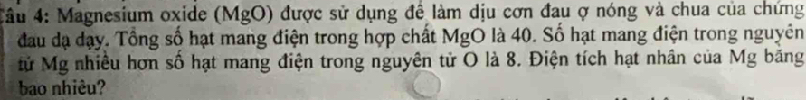 4ầu 4: Magnesium oxide (MgO) được sử dụng để làm dịu cơn đau ợ nóng và chua của chứng 
đau dạ dạy. Tổng số hạt mang điện trong hợp chất MgO là 40. Số hạt mang điện trong nguyên 
Mử Mg nhiều hơn số hạt mang điện trong nguyên tử O là 8. Điện tích hạt nhân của Mg băng 
bao nhiêu?