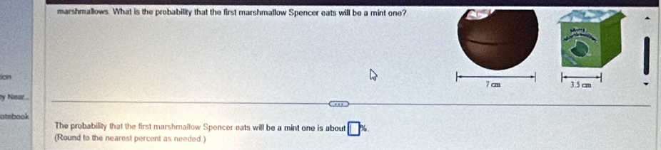 marshmallows. What is the probability that the first marshmallow Spencer eats will be a mint one?
ion
by Near 7 cm 3.5 cm
atebook
The probability that the first marshmallow Spencer eats will be a mint one is about
(Round to the nearest percent as needed.)