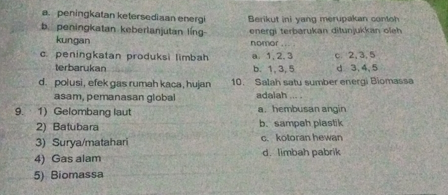 a. peningkatan ketersediaan energi Berikut ini yang merupakan contoh
b peningkatan keberlanjutan ling- energi terbarukan ditunjukkan oieh
kungan nomor_
c. peningkatan produksi limbah a. 1, 2, 3 c. 2, 3, 5
terbarukan b. 1, 3, 5 d 3, 4, 5
d. polusi, efek gas rumah kaca, hujan 10. Salah satu sumber energi Biomassa
asam, pemanasan global adalah ... .
9. 1) Gelombang laut a. hembusan angin
2) Batubara b. sampah plastik
3) Surya/matahari c. kotoran hewan
4) Gas alam
d. limbah pabrik
5) Biomassa