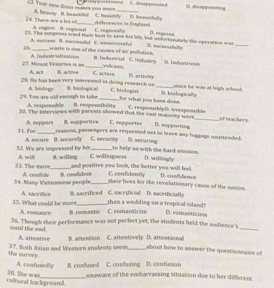 nsappointment C. disappointed D. disappointing
23. Your new dress makes you more
A. beauty B. beautiful C. beautify D. beautifully
24. There are a lot of_ differences in England.
A. region B. regional C. regionally D. regions
25. The surgeons tried their best to save his life, but unfortunately the operation was_
A. success B. successful C. unsuccessful D. sucsessfully
26._ waste is one of the causes of air pollution.
A. Industrialization B. Industrial C. Industry D. Industrious
27. Mount Vesurius is an _volcano.
A. act B. active C. action D. activity
28. He has been very interested in doing research on _since he was at high school.
A. biology B. biological C. biologist D. biologically
29. You are old enough to take _for what you have done.
A. responsible B. responsibility C. responsiblyD. irresponsible
30. The interviews with parents showed that the vast majority were_ of teachers
A. support B. supportive C. supporter D. supporting
31. For _reasons, passengers are requested not to leave any luggage unattended.
A. secure B. securely C. security D. securing
32. We are impressed by his _to help us with the hard mission.
A. will B. willing C. willingness D. willingly
33. The more_ and positive you look, the better you will feel.
A. confide B. confident C. confidently D. confidence
34. Many Vietnamese people _their lives for the revolutionary cause of the nation.
A. sacrifice B. sacrificed C. sacrificial D. sacrificially
35. What could be more_ than a wedding on a tropical island?
A. romance B. romantic C. romanticize D. romanticism
_
36. Though their performance was not perfect yet, the students held the audience's
until the end.
A. attentive B. attention C. attentively D. attentional
37. Both Asian and Western students seem_ about how to answer the questionnaire of
the survey.
A. confusedly B. confused C. confusing D. confusion
38. She was_
unaware of the embarrassing situation due to her different
cultural background.