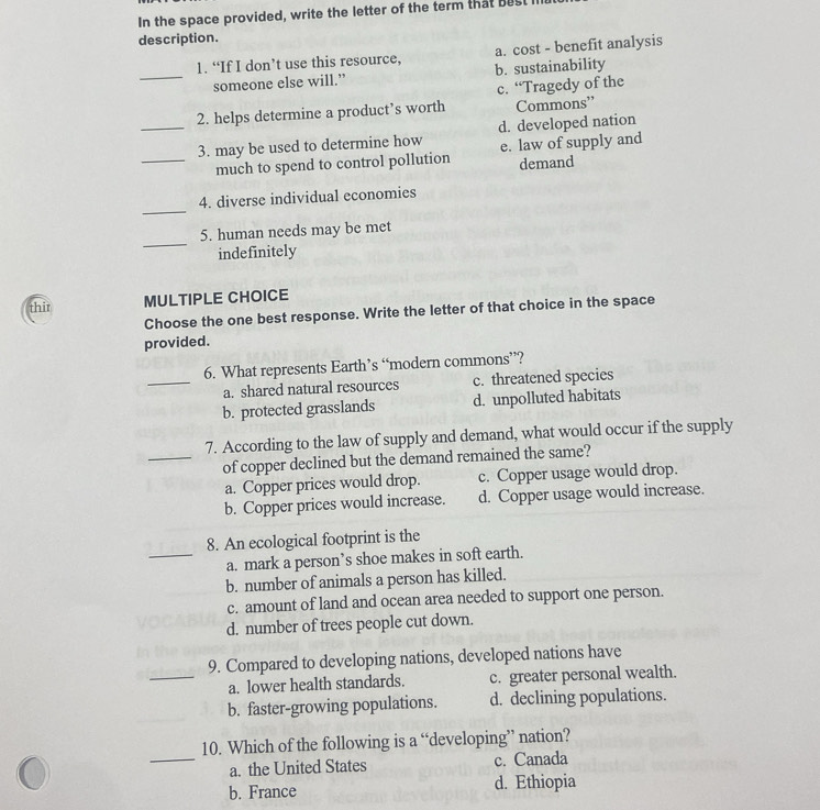 In the space provided, write the letter of the term that best I
description.
a. cost - benefit analysis
_
1. “If I don’t use this resource, b. sustainability
someone else will.”
c. “Tragedy of the
2. helps determine a product’s worth Commons”
_3. may be used to determine how d. developed nation
_much to spend to control pollution e. law of supply and demand
_
4. diverse individual economies
_
5. human needs may be met
indefinitely
thir MULTIPLE CHOICE
Choose the one best response. Write the letter of that choice in the space
provided.
6. What represents Earth’s “modern commons”?
_a. shared natural resources c. threatened species
b. protected grasslands d. unpolluted habitats
7. According to the law of supply and demand, what would occur if the supply
_of copper declined but the demand remained the same?
a. Copper prices would drop. c. Copper usage would drop.
b. Copper prices would increase. d. Copper usage would increase.
8. An ecological footprint is the
_a. mark a person’s shoe makes in soft earth.
b. number of animals a person has killed.
c. amount of land and ocean area needed to support one person.
d. number of trees people cut down.
9. Compared to developing nations, developed nations have
_a. lower health standards. c. greater personal wealth.
b. faster-growing populations. d. declining populations.
10. Which of the following is a “developing” nation?
_a. the United States c. Canada
b. France d. Ethiopia