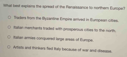 What best explains the spread of the Renaissance to northern Europe?
Traders from the Byzantine Empire arrived in European cities.
Italian merchants traded with prosperous cities to the north.
Italian armies conquered large areas of Europe.
Artists and thinkers fled Italy because of war and disease.