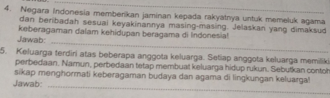 Negara Indonesia memberikan jaminan kepada rakyatnya untuk memeluk agama 
dan beribadah sesuai keyakinannya masing-masing. Jelaskan yang dimaksud 
_ 
keberagaman dalam kehidupan beragama di Indonesia! 
Jawab: 
5. Keluarga terdiri atas beberapa anggota keluarga. Setiap anggota keluarga memiliki 
perbedaan. Namun, perbedaan tetap membuat keluarga hidup rukun. Sebutkan contoh 
sikap menghormati keberagaman budaya dan agama di lingkungan keluarga! 
Jawab:_