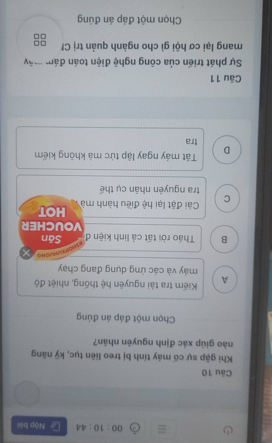 00:10:44 Nộp bài
Câu 10
Khi gặp sự cố máy tính bị treo liên tục, kỹ năng
nào giúp xác định nguyên nhân?
Chọn một đáp án đúng
A
Kiểm tra tài nguyên hệ thống, nhiệt độ
máy và các ứng dụng đang chạy
UHUONG
HOP)
B Tháo rời tất cả linh kiện đi Săn
VOUCHER
Cài đặt lại hệ điều hành mà HOT
C
tra nguyên nhân cụ thể
D
Tắt máy ngay lập tức mà không kiểm
tra
Câu 11
Sự phát triển của công nghệ điện toán đám mây
mang lại cơ hội gì cho ngành quản trị C
Chọn một đáp án đúng