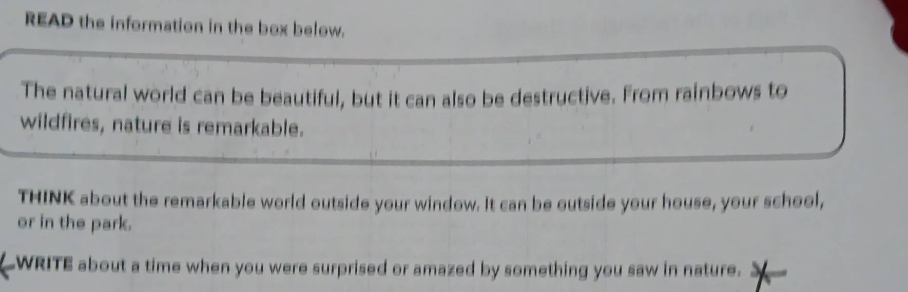 READ the information in the box below. 
The natural world can be beautiful, but it can also be destructive. From rainbows to 
wildfires, nature is remarkable. 
THINK about the remarkable world outside your window. It can be outside your house, your school, 
or in the park. 
WRITE about a time when you were surprised or amazed by something you saw in nature.