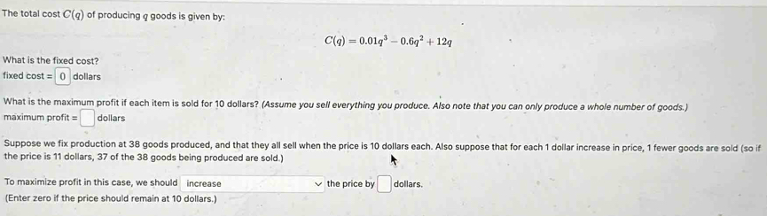 The total cost C(q) of producing q goods is given by:
C(q)=0.01q^3-0.6q^2+12q
What is the fixed cost?
fixed cost = () dollars
What is the maximum profit if each item is sold for 10 dollars? (Assume you sell everything you produce. Also note that you can only produce a whole number of goods.) 
maximum profit =□ dollars 
Suppose we fix production at 38 goods produced, and that they all sell when the price is 10 dollars each. Also suppose that for each 1 dollar increase in price, 1 fewer goods are sold (so if 
the price is 11 dollars, 37 of the 38 goods being produced are sold.) 
To maximize profit in this case, we should increase the price by □ dollars. 
(Enter zero if the price should remain at 10 dollars.)