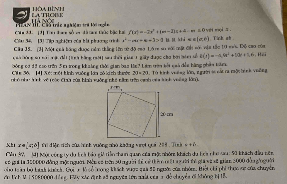 hÒa bình
latrobe
hà nội
PHAN Hí. Cầu trắc nghiệm trã lời ngắn
Câu 33. [3] Tìm tham số m đề tam thức bậc hai f(x)=-2x^2+(m-2)x+4-m≤ 0 với mọi x .
Câu 34. [3] Tập nghiệm của bất phương trình x^2-mx+m+3>0 là R khi m∈ (a;b). Tinh ab .
Câu 35. [3] Một quả bóng được ném thẳng lên từ độ cao 1,6 m so với mặt đắt với vận tốc 10 m/s. Độ cao của
quả bóng so với mặt đất (tính bằng mét) sau thời gian 1 giây được cho bởi hàm số h(t)=-4,9t^2+10t+1,6 , Hỏi
bóng có độ cao trên 5 m trong khoảng thời gian bao lâu? Làm tròn kết quả đến hàng phần trăm.
Câu 36. [4] Xét một hình vuông lớn có kích thước 20* 20. Từ hình vuông lớn, người ta cắt ra một hình vuông
nhỏ như hình vẽ (các đỉnh của hình vuông nhỏ nằm trên cạnh của hình vuông lớn).
Khi x∈ [a;b] thì diện tích của hình vuông nhỏ không vượt quá 208 . Tính a+b.
Câu 37. [4] Một công ty du lịch báo giá tiền tham quan của một nhóm khách du lịch như sau: 50 khách đầu tiên
có giá là 300000 đồng một người. Nếu có trên 50 người thì cứ thêm một người thì giá vé sẽ giảm 5000 đồng/người
cho toàn bộ hành khách. Gọi x là số lượng khách vược quá 50 người của nhóm. Biết chi phí thực sự của chuyển
du lịch là 15080000 đồng. Hãy xác định số nguyên lớn nhất của x để chuyến đi không bị lỗ.