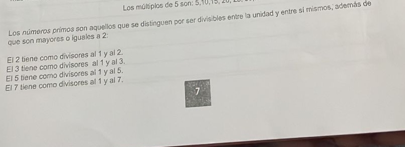 Los múltiplos de 5 son: 5, 10, 15, 20, 1
Los números primos son aquellos que se distínguen por ser divisibles entre la unidad y entre sí mismos, además de 
que son mayores o iguales a 2; 
El 2 tiene como divisores al 1 y al 2. 
El 3 tiene como divisores al 1 y al 3. 
El 5 tiene como divisores al 1 y al 5. 
El 7 tiene como divisores al 1 y al 7.
1