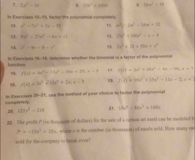 2p^3-16 8. 25k^3+1600 9. 54w^3-16
In Exercises 10-15, factor the polynomial completely. 
10. x^3-7x^2+5x-35 11. m^3-2m^2-16m+32
12. 9w^3-27w^2-4w+12 13. 25s^3+100s^2-s-4
14. v^3-9v-9-v^2 15. 2x^3+25+50x+x^2
In Exercises 16-19, determine whether the binomial is a factor of the polynomial 
function. 
16. f(x)=4x^3-15x^2-30x+25; x-5 17. f(x)=2x^3+16x^2-4x-50, x+7
18. f(x)=3x^3+12x^2+2x; x-3 19. f(x)=10x^3+15x^2-11x-2; x+2
In Exercises 20- 21, use the method of your choice to factor the polynomial 
completely. 
20. 125y^3-216 21. 10x^3-80x^2+160x
22. The profit P (in thousands of dollars) for the sale of a certain art easel can be modeled b
P=-10x^3+35x , where x is the number (in thousands) of easels sold. How many eas 
sold for the company to break even?