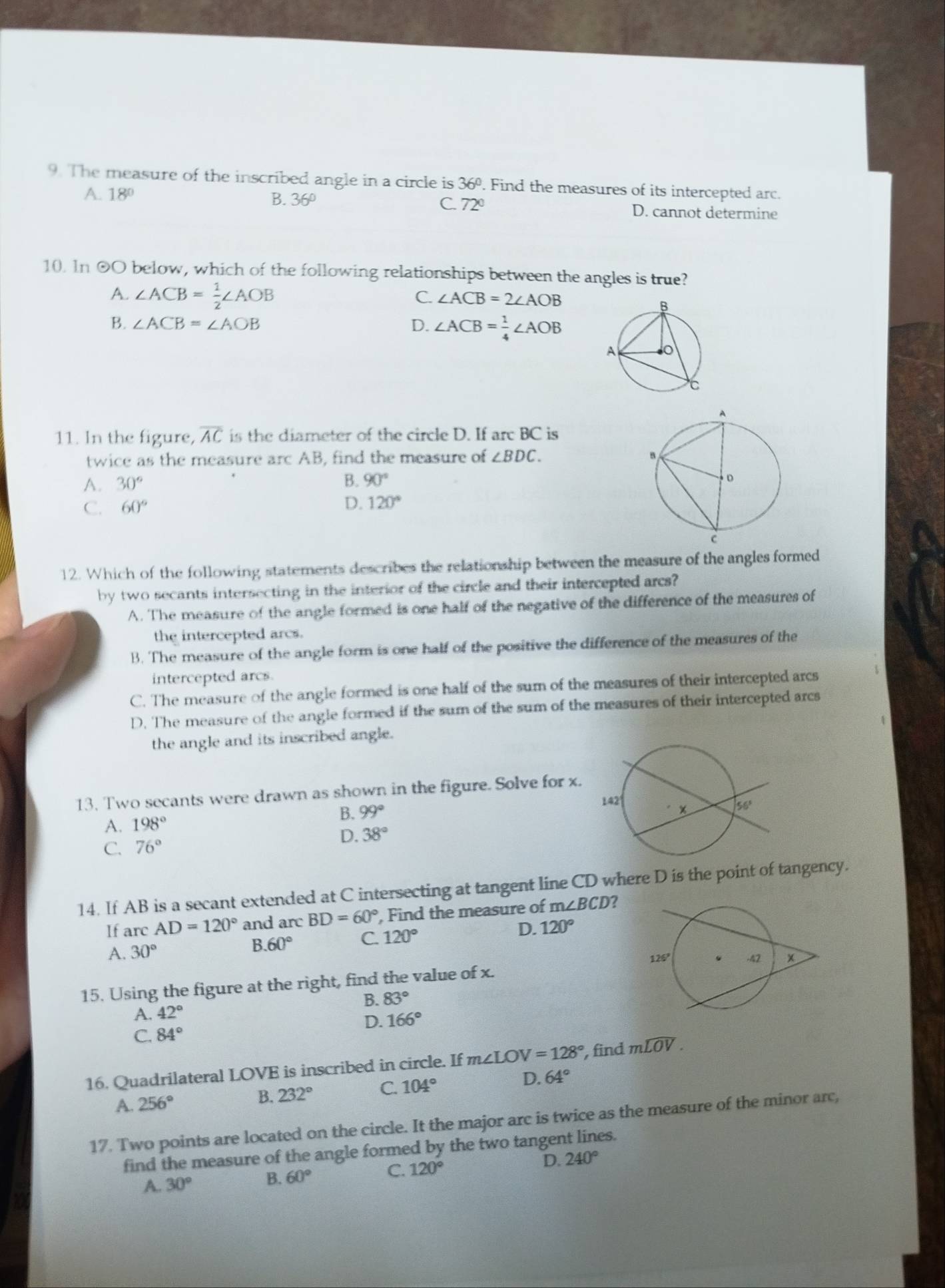 The measure of the inscribed angle in a circle is 36º. Find the measures of its intercepted arc.
A. 18° B. 36º C. 72° D. cannot determine
10. ln odot O below, which of the following relationships between the angles is true?
A. ∠ ACB= 1/2 ∠ AOB
C. ∠ ACB=2∠ AOB
B. ∠ ACB=∠ AOB D. ∠ ACB= 1/4 ∠ AOB
11. In the figure, overline AC is the diameter of the circle D. If arc BC is
twice as the measure arc AB, find the measure of ∠ BDC.
A. 30°
B. 90°
C. 60°
D. 120°
12. Which of the following statements describes the relationship between the measure of the angles formed
by two secants intersecting in the interior of the circle and their intercepted arcs?
A. The measure of the angle formed is one half of the negative of the difference of the measures of
the intercepted arcs.
B. The measure of the angle form is one half of the positive the difference of the measures of the
intercepted arcs.
C. The measure of the angle formed is one half of the sum of the measures of their intercepted arcs
D. The measure of the angle formed if the sum of the sum of the measures of their intercepted arcs
the angle and its inscribed angle.
13. Two secants were drawn as shown in the figure. Solve for x.
B. 99°
A. 198°
C. 76° D. 38°
14. If AB is a secant extended at C intersecting at tangent line CD where D is the point of tangency.
If arc AD=120° and arc BD=60° , Find the measure of m∠ BCD ?
B. 60° C. 120° D. 120°
A. 30°
15. Using the figure at the right, find the value of x.
B. 83°
A. 42°
D. 166°
C. 84°
16. Quadrilateral LOVE is inscribed in circle. If m∠ LOV=128° , find mwidehat LOV.
A. 256° B. 232° C. 104° D. 64°
17. Two points are located on the circle. It the major arc is twice as the measure of the minor arc,
find the measure of the angle formed by the two tangent lines.
C. 120°
D. 240°
A. 30°
B. 60°