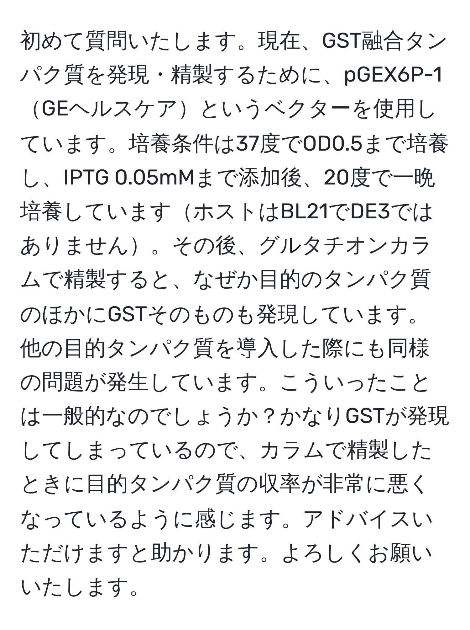 初めて質問いたします。現在、GST融合タンパク質を発現・精製するために、pGEX6P-1GEヘルスケアというベクターを使用しています。培養条件は37度でOD0.5まで培養し、IPTG 0.05mMまで添加後、20度で一晩培養していますホストはBL21でDE3ではありません。その後、グルタチオンカラムで精製すると、なぜか目的のタンパク質のほかにGSTそのものも発現しています。他の目的タンパク質を導入した際にも同様の問題が発生しています。こういったことは一般的なのでしょうか？かなりGSTが発現してしまっているので、カラムで精製したときに目的タンパク質の収率が非常に悪くなっているように感じます。アドバイスいただけますと助かります。よろしくお願いいたします。